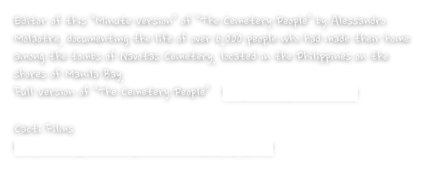 Editor of this “Minute Version” of “The Cemetery People” by Alessandro Molaotre, documenting the life of over 6,000 people who had made their home among the tombs of Navotas Cemetery, located in the Philippines on the shores of Manila Bay.
Full Version of “The Cemetery People”   http://vimeo.com/11710710

Cacti Films
http://www.cactifilms.net/cemetary-people.html
