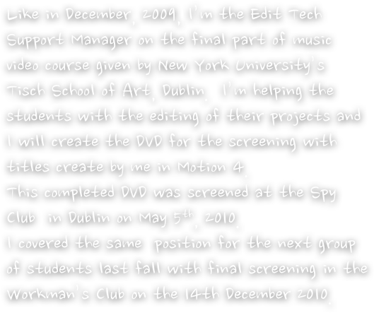 Like in December, 2009, I’m the Edit Tech Support Manager on the final part of music video course given by New York University’s Tisch School of Art, Dublin.  I’m helping the students with the editing of their projects and I will create the DVD for the screening with titles create by me in Motion 4.  
This completed DVD was screened at the Spy Club  in Dublin on May 5th, 2010. 
I covered the same  position for the next group of students last fall with final screening in the Workman’s Club on the 14th December 2010.